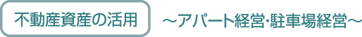 不動産資産の活用 ～アパート経営・駐車場経営～